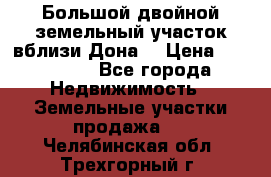  Большой двойной земельный участок вблизи Дона. › Цена ­ 760 000 - Все города Недвижимость » Земельные участки продажа   . Челябинская обл.,Трехгорный г.